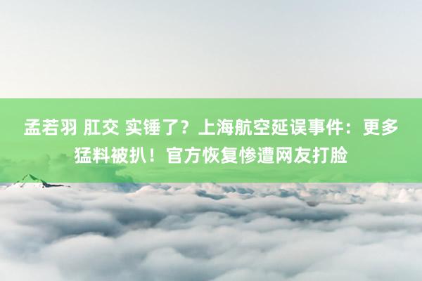 孟若羽 肛交 实锤了？上海航空延误事件：更多猛料被扒！官方恢复惨遭网友打脸