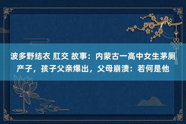 波多野结衣 肛交 故事：内蒙古一高中女生茅厕产子，孩子父亲爆出，父母崩溃：若何是他