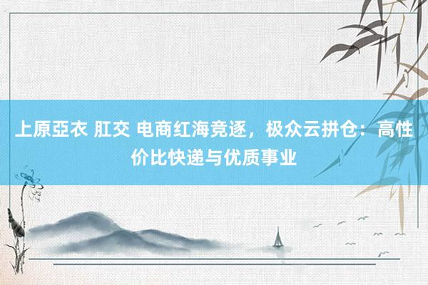 上原亞衣 肛交 电商红海竞逐，极众云拼仓：高性价比快递与优质事业