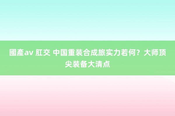 國產av 肛交 中国重装合成旅实力若何？大师顶尖装备大清点