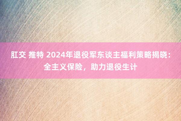 肛交 推特 2024年退役军东谈主福利策略揭晓：全主义保险，助力退役生计