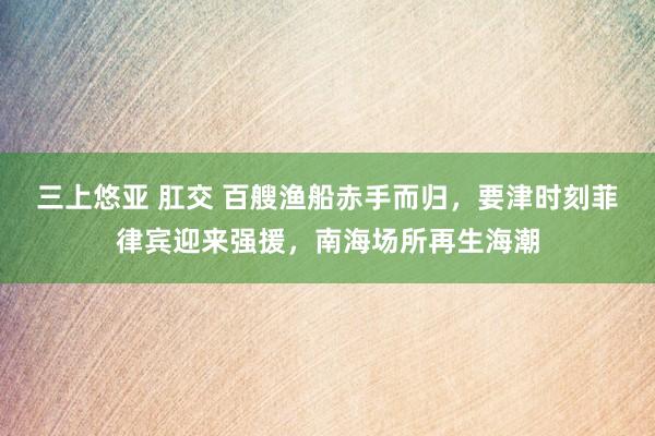 三上悠亚 肛交 百艘渔船赤手而归，要津时刻菲律宾迎来强援，南海场所再生海潮