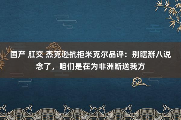 国产 肛交 杰克逊抗拒米克尔品评：别瞎掰八说念了，咱们是在为非洲断送我方