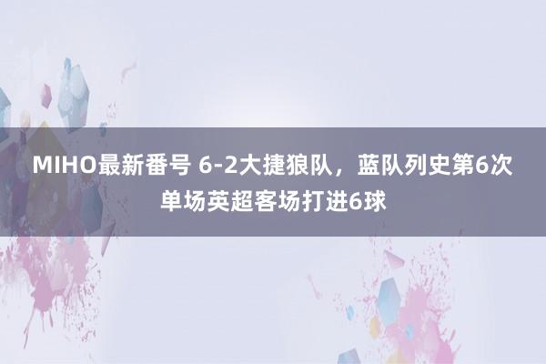 MIHO最新番号 6-2大捷狼队，蓝队列史第6次单场英超客场打进6球