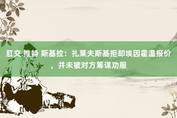 肛交 推特 斯基拉：扎莱夫斯基拒却埃因霍温报价，并未被对方筹谋劝服