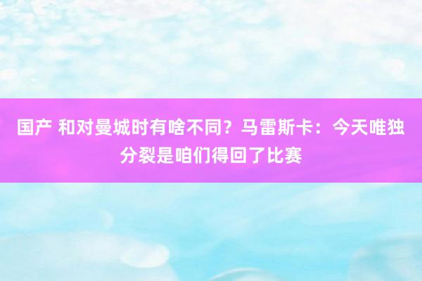 国产 和对曼城时有啥不同？马雷斯卡：今天唯独分裂是咱们得回了比赛