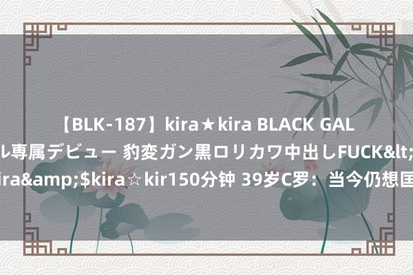 【BLK-187】kira★kira BLACK GAL DEBUT 日焼け黒ギャル専属デビュー 豹変ガン黒ロリカワ中出しFUCK</a>2014-10-19kira☆kira&$kira☆kir150分钟 39岁C罗：当今仍想匡助葡萄牙，要是退出预先不会告诉任何东谈主