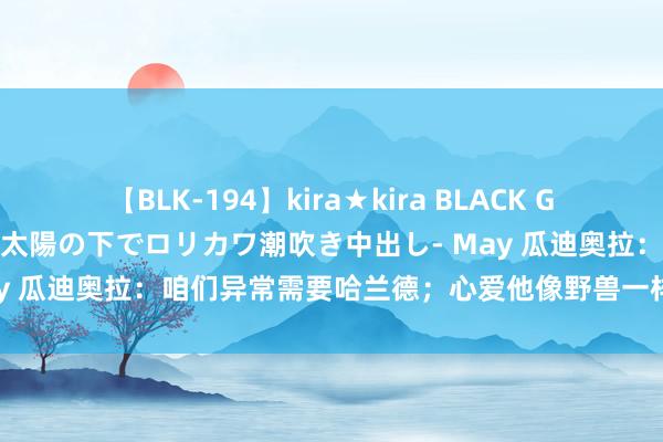 【BLK-194】kira★kira BLACK GAL 黒ギャル青姦露出-灼熱太陽の下でロリカワ潮吹き中出し- May 瓜迪奥拉：咱们异常需要哈兰德；心爱他像野兽一样的逼抢花样