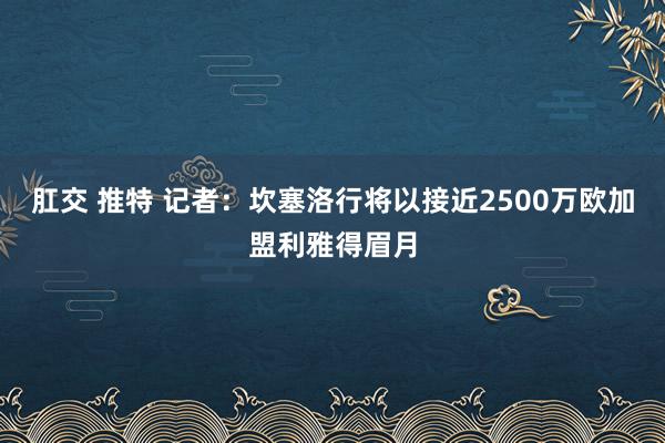 肛交 推特 记者：坎塞洛行将以接近2500万欧加盟利雅得眉月