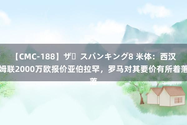 【CMC-188】ザ・スパンキング8 米体：西汉姆联2000万欧报价亚伯拉罕，罗马对其要价有所着落