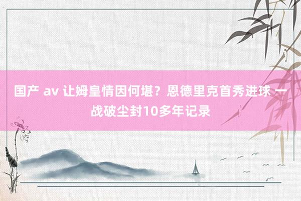 国产 av 让姆皇情因何堪？恩德里克首秀进球 一战破尘封10多年记录