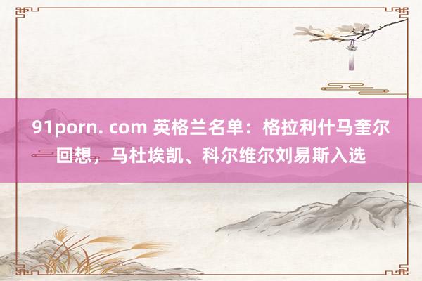 91porn. com 英格兰名单：格拉利什马奎尔回想，马杜埃凯、科尔维尔刘易斯入选