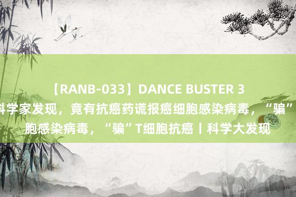 【RANB-033】DANCE BUSTER 3 《科学》：真的服了！科学家发现，竟有抗癌药谎报癌细胞感染病毒，“骗”T细胞抗癌丨科学大发现