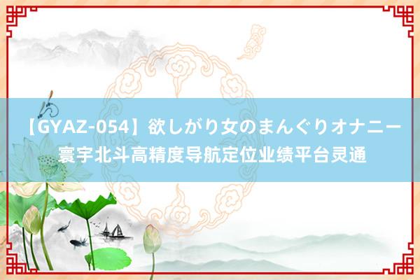 【GYAZ-054】欲しがり女のまんぐりオナニー 寰宇北斗高精度导航定位业绩平台灵通