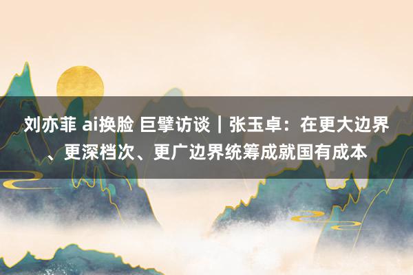 刘亦菲 ai换脸 巨擘访谈｜张玉卓：在更大边界、更深档次、更广边界统筹成就国有成本