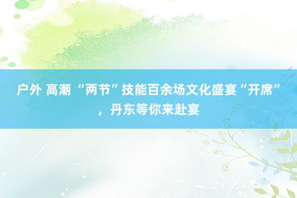 户外 高潮 “两节”技能百余场文化盛宴“开席”，丹东等你来赴宴