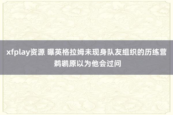 xfplay资源 曝英格拉姆未现身队友组织的历练营 鹈鹕原以为他会过问