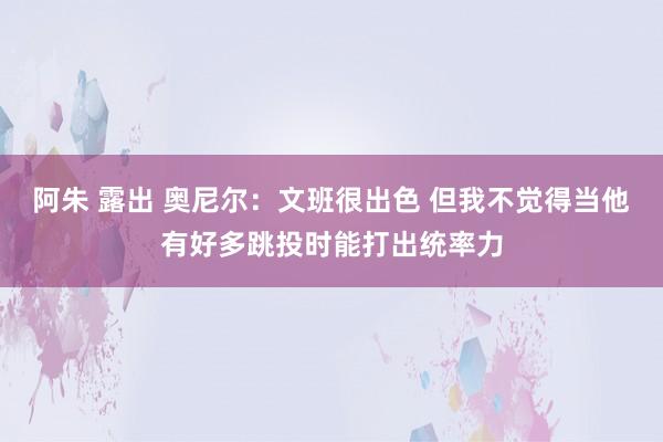 阿朱 露出 奥尼尔：文班很出色 但我不觉得当他有好多跳投时能打出统率力