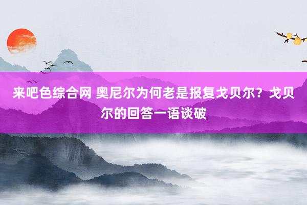 来吧色综合网 奥尼尔为何老是报复戈贝尔？戈贝尔的回答一语谈破