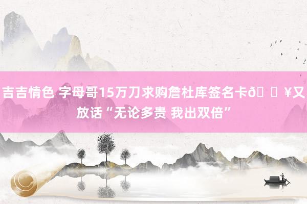 吉吉情色 字母哥15万刀求购詹杜库签名卡🔥又放话“无论多贵 我出双倍”