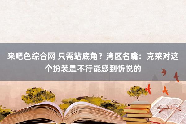 来吧色综合网 只需站底角？湾区名嘴：克莱对这个扮装是不行能感到忻悦的