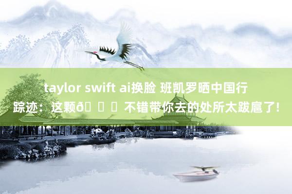 taylor swift ai换脸 班凯罗晒中国行踪迹：这颗🏀不错带你去的处所太跋扈了!