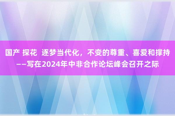 国产 探花  逐梦当代化，不变的尊重、喜爱和撑持——写在2024年中非合作论坛峰会召开之际