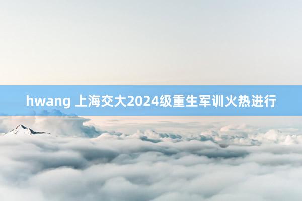 hwang 上海交大2024级重生军训火热进行