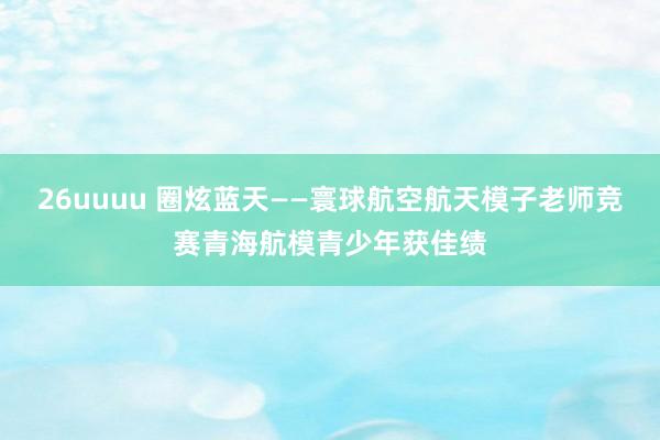 26uuuu 圈炫蓝天——寰球航空航天模子老师竞赛青海航模青少年获佳绩