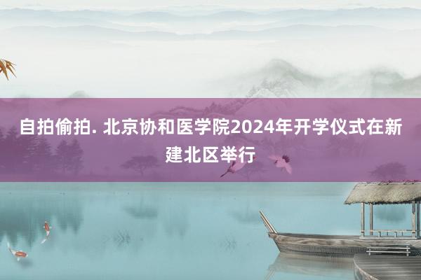 自拍偷拍. 北京协和医学院2024年开学仪式在新建北区举行