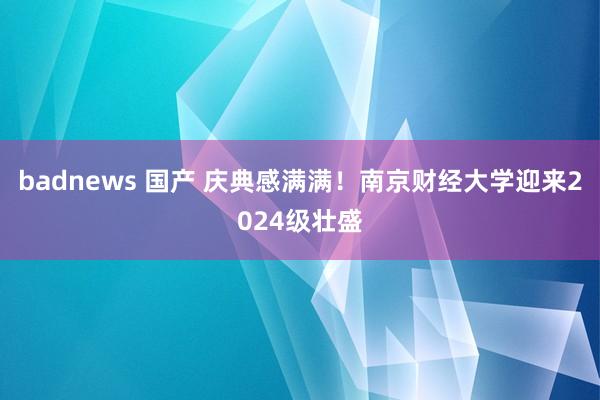 badnews 国产 庆典感满满！南京财经大学迎来2024级壮盛