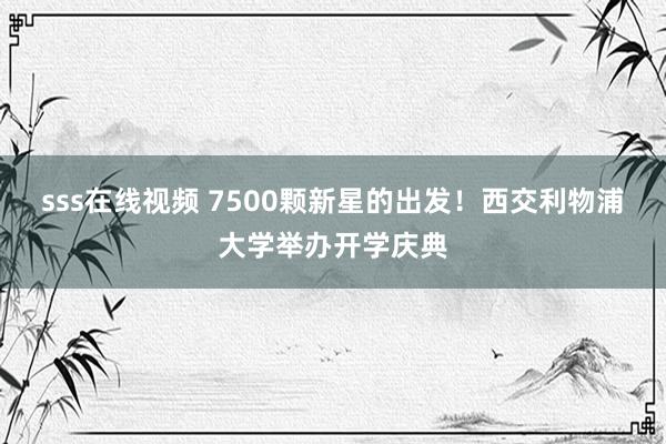 sss在线视频 7500颗新星的出发！西交利物浦大学举办开学庆典