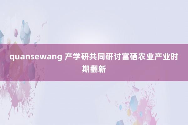 quansewang 产学研共同研讨富硒农业产业时期翻新