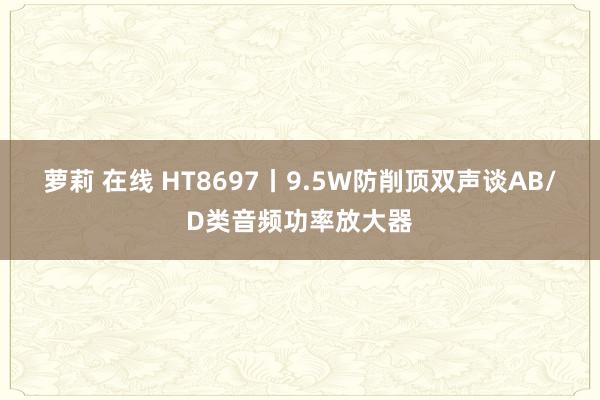 萝莉 在线 HT8697丨9.5W防削顶双声谈AB/D类音频功率放大器