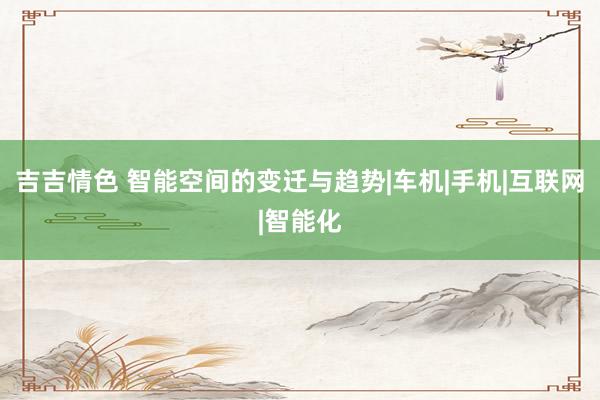 吉吉情色 智能空间的变迁与趋势|车机|手机|互联网|智能化