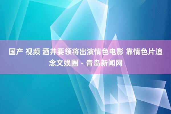 国产 视频 酒井要领将出演情色电影 靠情色片追念文娱圈－青岛新闻网