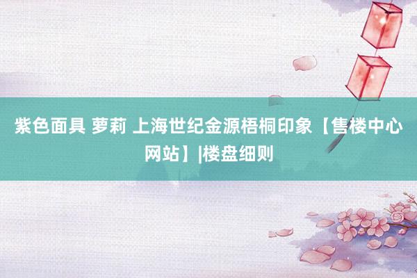 紫色面具 萝莉 上海世纪金源梧桐印象【售楼中心网站】|楼盘细则