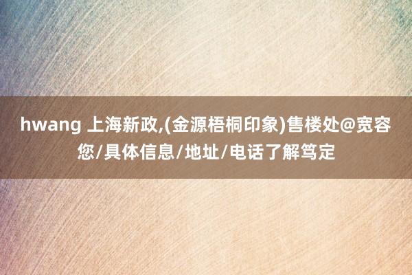 hwang 上海新政，(金源梧桐印象)售楼处@宽容您/具体信息/地址/电话了解笃定