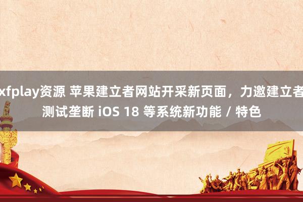 xfplay资源 苹果建立者网站开采新页面，力邀建立者测试垄断 iOS 18 等系统新功能 / 特色