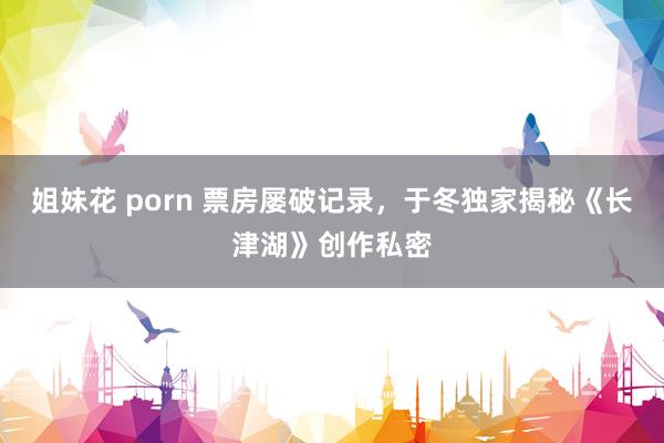 姐妹花 porn 票房屡破记录，于冬独家揭秘《长津湖》创作私密