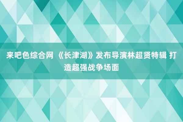 来吧色综合网 《长津湖》发布导演林超贤特辑 打造超强战争场面