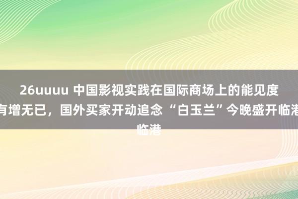 26uuuu 中国影视实践在国际商场上的能见度有增无已，国外买家开动追念 “白玉兰”今晚盛开临港