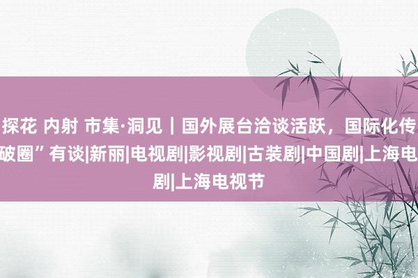 探花 内射 市集·洞见｜国外展台洽谈活跃，国际化传播“破圈”有谈|新丽|电视剧|影视剧|古装剧|中国剧|上海电视节