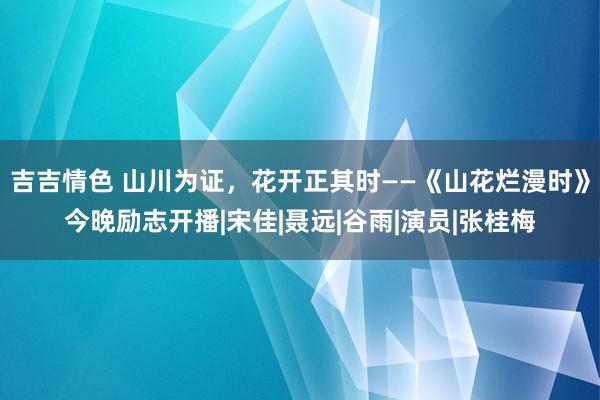 吉吉情色 山川为证，花开正其时——《山花烂漫时》今晚励志开播|宋佳|聂远|谷雨|演员|张桂梅