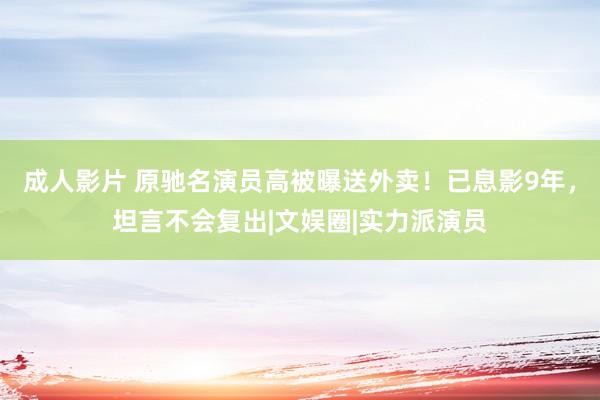 成人影片 原驰名演员高被曝送外卖！已息影9年，坦言不会复出|文娱圈|实力派演员