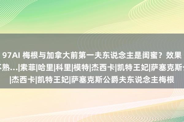 97AI 梅根与加拿大前第一夫东说念主是闺蜜？效果被她打脸：呵呵，不熟...|索菲|哈里|科里|模特|杰西卡|凯特王妃|萨塞克斯公爵夫东说念主梅根