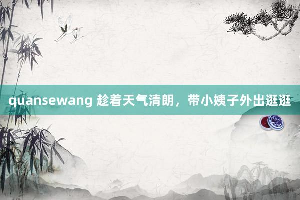 quansewang 趁着天气清朗，带小姨子外出逛逛