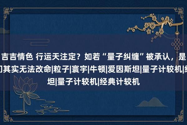 吉吉情色 行运天注定？如若“量子纠缠”被承认，是否证明咱们其实无法改命|粒子|寰宇|牛顿|爱因斯坦|量子计较机|经典计较机