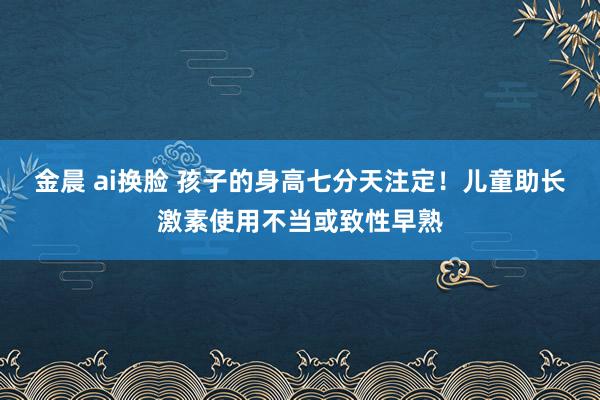 金晨 ai换脸 孩子的身高七分天注定！儿童助长激素使用不当或致性早熟