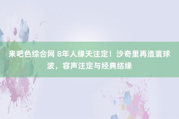 来吧色综合网 8年人缘天注定！沙奇里再造寰球波，容声注定与经典结缘